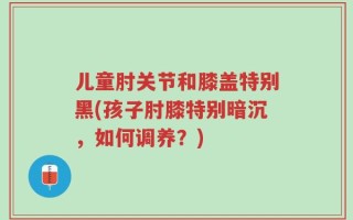 儿童肘关节和膝盖特别黑(孩子肘膝特别暗沉，如何调养？)