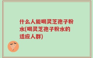 什么人能喝灵芝孢子粉水(喝灵芝孢子粉水的适应人群)