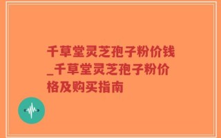 千草堂灵芝孢子粉价钱_千草堂灵芝孢子粉价格及购买指南