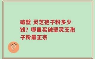 破壁 灵芝孢子粉多少钱？哪里买破壁灵芝孢子粉最正宗