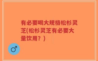 有必要喝大规格松杉灵芝(松杉灵芝有必要大量饮用？)