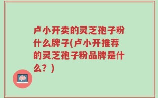 卢小开卖的灵芝孢子粉什么牌子(卢小开推荐的灵芝孢子粉品牌是什么？)