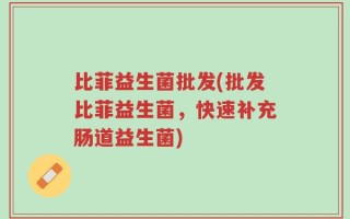 比菲益生菌批发(批发比菲益生菌，快速补充肠道益生菌)