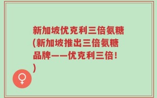 新加坡优克利三倍氨糖(新加坡推出三倍氨糖品牌——优克利三倍！)