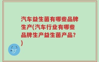 汽车益生菌有哪些品牌生产(汽车行业有哪些品牌生产益生菌产品？)
