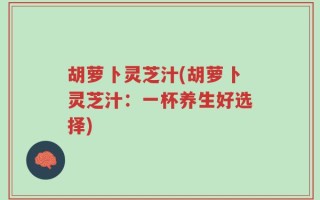 胡萝卜灵芝汁(胡萝卜灵芝汁：一杯养生好选择)