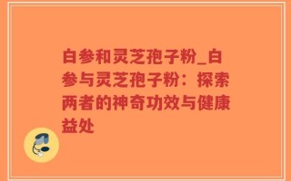 白参和灵芝孢子粉_白参与灵芝孢子粉：探索两者的神奇功效与健康益处