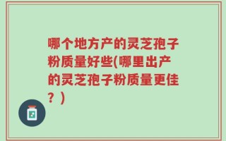 哪个地方产的灵芝孢子粉质量好些(哪里出产的灵芝孢子粉质量更佳？)