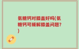 氨糖钙对膝盖好吗(氨糖钙可缓解膝盖问题？)