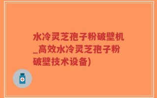 水冷灵芝孢子粉破壁机_高效水冷灵芝孢子粉破壁技术设备)