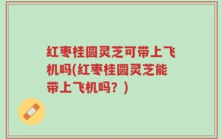 红枣桂圆灵芝可带上飞机吗(红枣桂圆灵芝能带上飞机吗？)