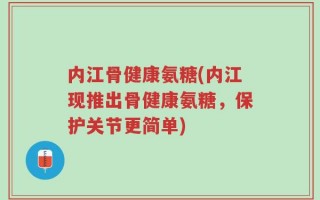 内江骨健康氨糖(内江现推出骨健康氨糖，保护关节更简单)
