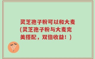 灵芝孢子粉可以和大麦(灵芝孢子粉与大麦完美搭配，双倍收益！)