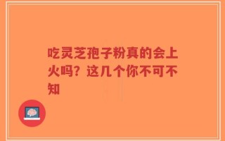 吃灵芝孢子粉真的会上火吗？这几个你不可不知