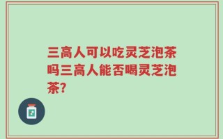 三高人可以吃灵芝泡茶吗三高人能否喝灵芝泡茶？