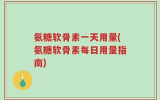 氨糖软骨素一天用量(氨糖软骨素每日用量指南)