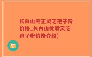 长白山纯正灵芝孢子粉价格_长白山优质灵芝孢子粉价格介绍)