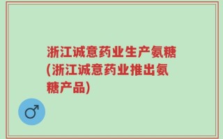 浙江诚意药业生产氨糖(浙江诚意药业推出氨糖产品)