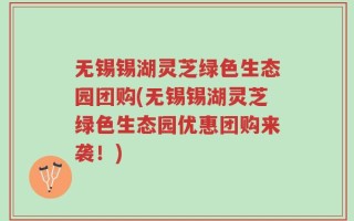 无锡锡湖灵芝绿色生态园团购(无锡锡湖灵芝绿色生态园优惠团购来袭！)