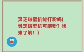 灵芝破壁机能打粉吗(灵芝破壁机可磨粉？快来了解！)