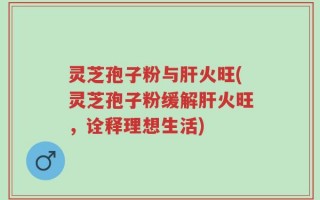 灵芝孢子粉与肝火旺(灵芝孢子粉缓解肝火旺，诠释理想生活)