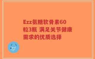 Ezz氨糖软骨素60粒3瓶 满足关节健康需求的优质选择