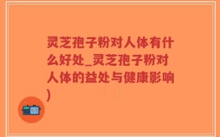 灵芝孢子粉对人体有什么好处_灵芝孢子粉对人体的益处与健康影响)