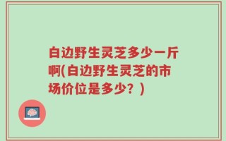 白边野生灵芝多少一斤啊(白边野生灵芝的市场价位是多少？)