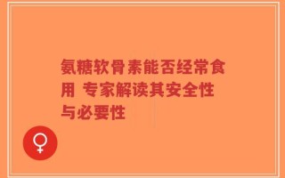 氨糖软骨素能否经常食用 专家解读其安全性与必要性