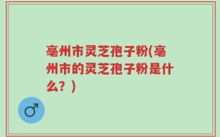 亳州市灵芝孢子粉(亳州市的灵芝孢子粉是什么？)