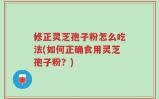 修正灵芝孢子粉怎么吃法(如何正确食用灵芝孢子粉？)