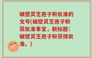 破壁灵芝孢子粉批准的文号(破壁灵芝孢子粉获批准事宜，新标题：破壁灵芝孢子粉获得批准。)