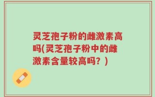 灵芝孢子粉的雌激素高吗(灵芝孢子粉中的雌激素含量较高吗？)