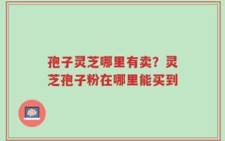 孢子灵芝哪里有卖？灵芝孢子粉在哪里能买到