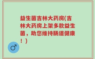 益生菌吉林大药房(吉林大药房上架多款益生菌，助您维持肠道健康！)