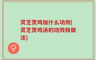 灵芝煲鸡加什么功效(灵芝煲鸡汤的功效和做法)