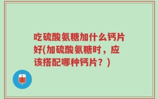 吃硫酸氨糖加什么钙片好(加硫酸氨糖时，应该搭配哪种钙片？)