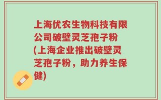 上海优农生物科技有限公司破壁灵芝孢子粉 (上海企业推出破壁灵芝孢子粉，助力养生保健)