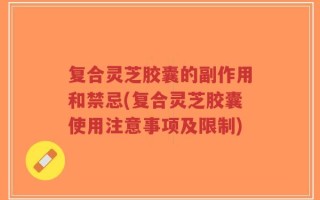 复合灵芝胶囊的副作用和禁忌(复合灵芝胶囊使用注意事项及限制)