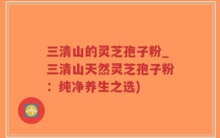 三清山的灵芝孢子粉_三清山天然灵芝孢子粉：纯净养生之选)