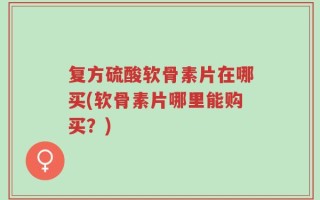 复方硫酸软骨素片在哪买(软骨素片哪里能购买？)