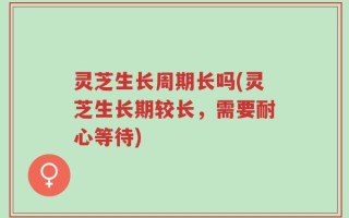 灵芝生长周期长吗(灵芝生长期较长，需要耐心等待)