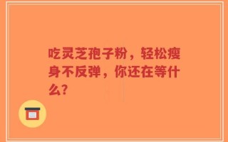 吃灵芝孢子粉，轻松瘦身不反弹，你还在等什么？