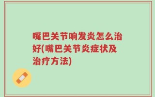 嘴巴关节响发炎怎么治好(嘴巴关节炎症状及治疗方法)