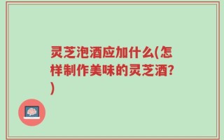 灵芝泡酒应加什么(怎样制作美味的灵芝酒？)