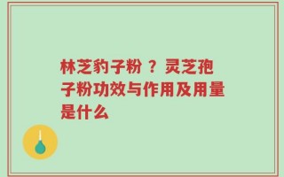 林芝豹子粉 ？灵芝孢子粉功效与作用及用量是什么