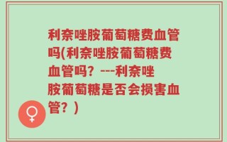 利奈唑胺葡萄糖费血管吗(利奈唑胺葡萄糖费血管吗？---利奈唑胺葡萄糖是否会损害血管？)