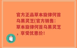 官方正品草本旋律何首乌黑灵芝(官方销售：草本旋律何首乌黑灵芝，享受优惠价！