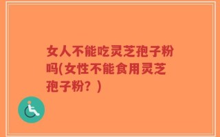 女人不能吃灵芝孢子粉吗(女性不能食用灵芝孢子粉？)