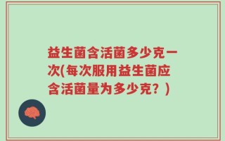 益生菌含活菌多少克一次(每次服用益生菌应含活菌量为多少克？)